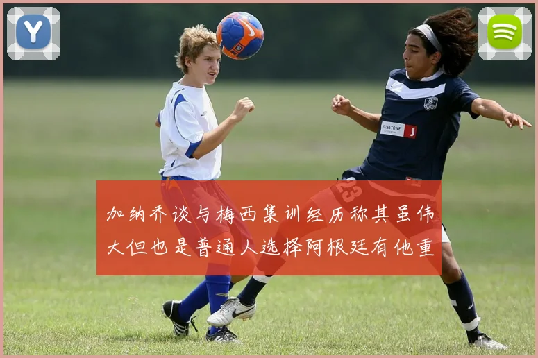 加纳乔谈与梅西集训经历称其虽伟大但也是普通人选择阿根廷有他重要影响