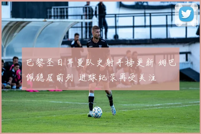 巴黎圣日耳曼队史射手榜更新 姆巴佩稳居前列 进球纪录再受关注