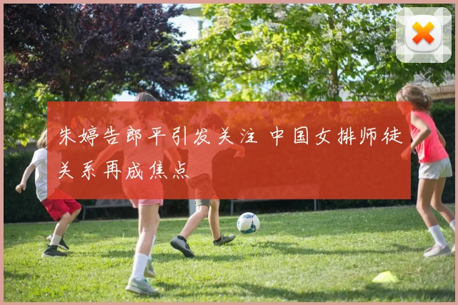 朱婷告郎平引发关注 中国女排师徒关系再成焦点