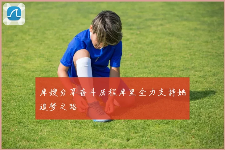 库嫂分享奋斗历程库里全力支持她追梦之路