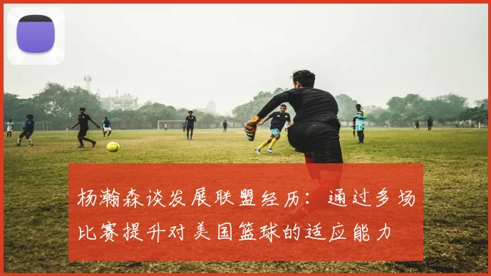 杨瀚森谈发展联盟经历：通过多场比赛提升对美国篮球的适应能力
