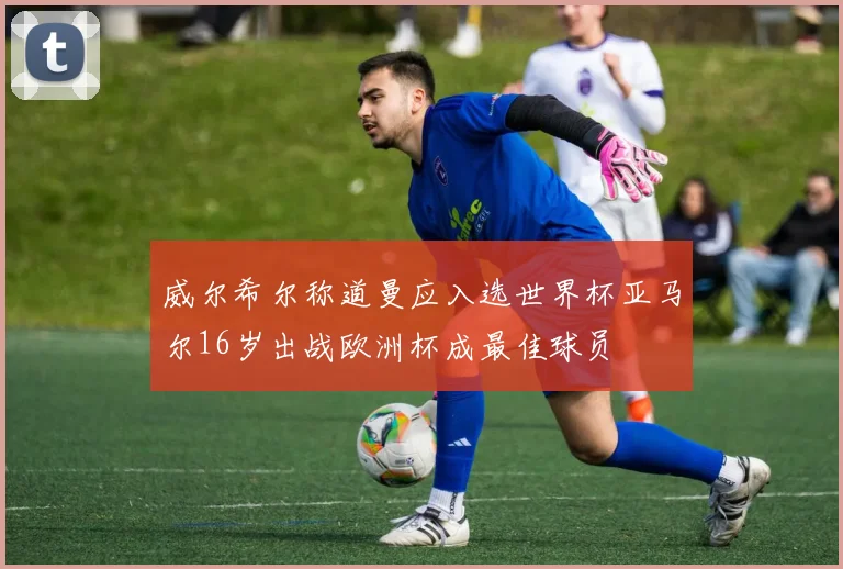 威尔希尔称道曼应入选世界杯亚马尔16岁出战欧洲杯成最佳球员