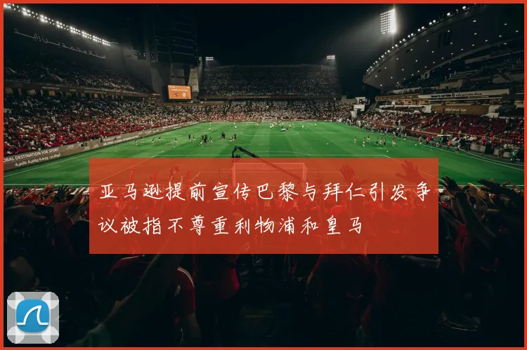 亚马逊提前宣传巴黎与拜仁引发争议被指不尊重利物浦和皇马