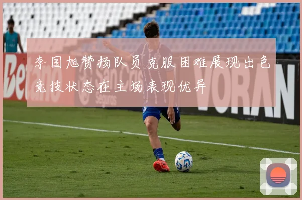 李国旭赞扬队员克服困难展现出色竞技状态在主场表现优异