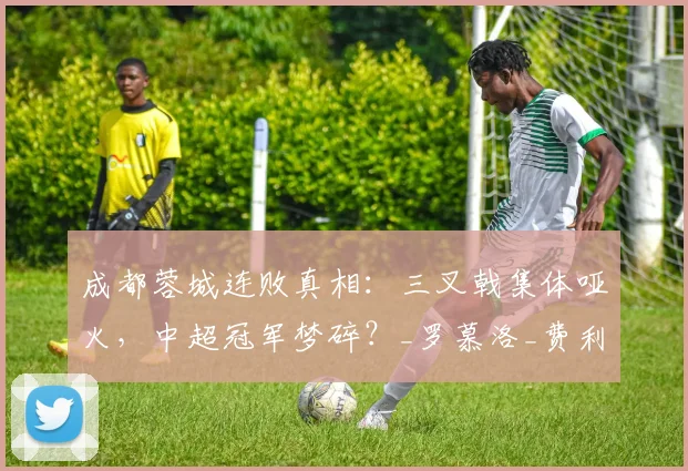 成都蓉城连败真相：三叉戟集体哑火，中超冠军梦碎？_罗慕洛_费利佩_进攻
