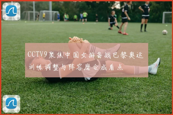 CCTV9聚焦中国女排备战巴黎奥运 训练调整与阵容磨合成看点