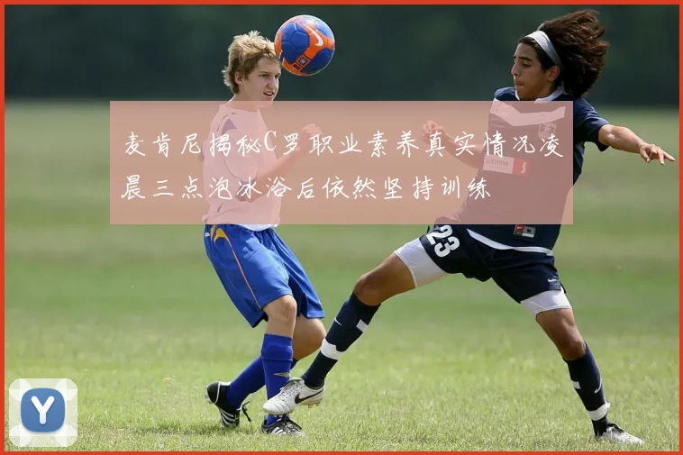 麦肯尼揭秘C罗职业素养真实情况凌晨三点泡冰浴后依然坚持训练