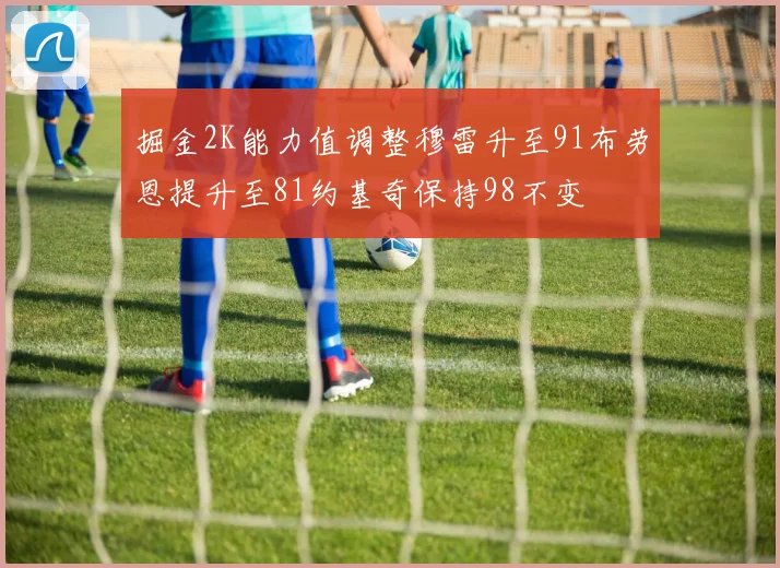 掘金2K能力值调整穆雷升至91布劳恩提升至81约基奇保持98不变
